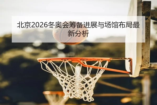 北京2026冬奥会筹备进展与场馆布局最新分析